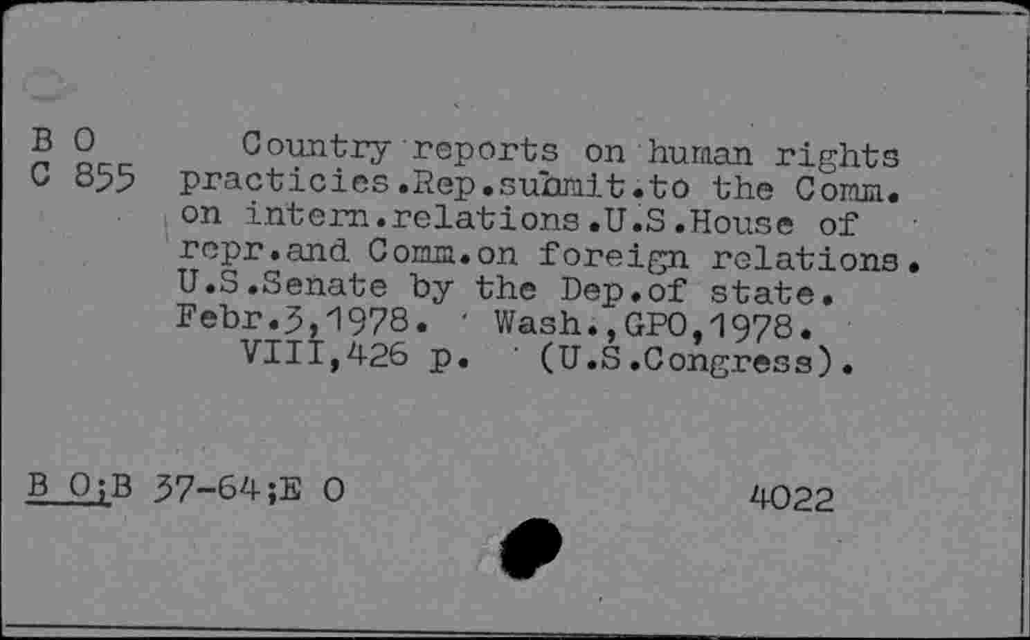 ﻿B 0 Country reports on human rights C 855 practicies.Rep.submit.to the Comm.
on intern.relations.U.S.House of repr.and Comm.on foreign relations U.S.Senate by the Dep.of state. Febr.5,1978. ' Wash.,GPO,1978.
VIII,426 p. ' (U.S.Congress).
B O;B 57-64;E 0
4022